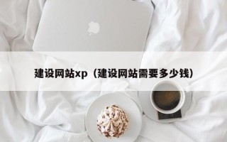 成都建设网站xp（建设网站需要多少钱）