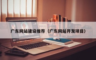 成都广东网站建设推荐（广东网站开发项目）