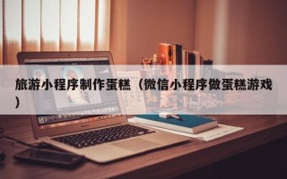 成都旅游小程序制作蛋糕（微信小程序做蛋糕游戏）